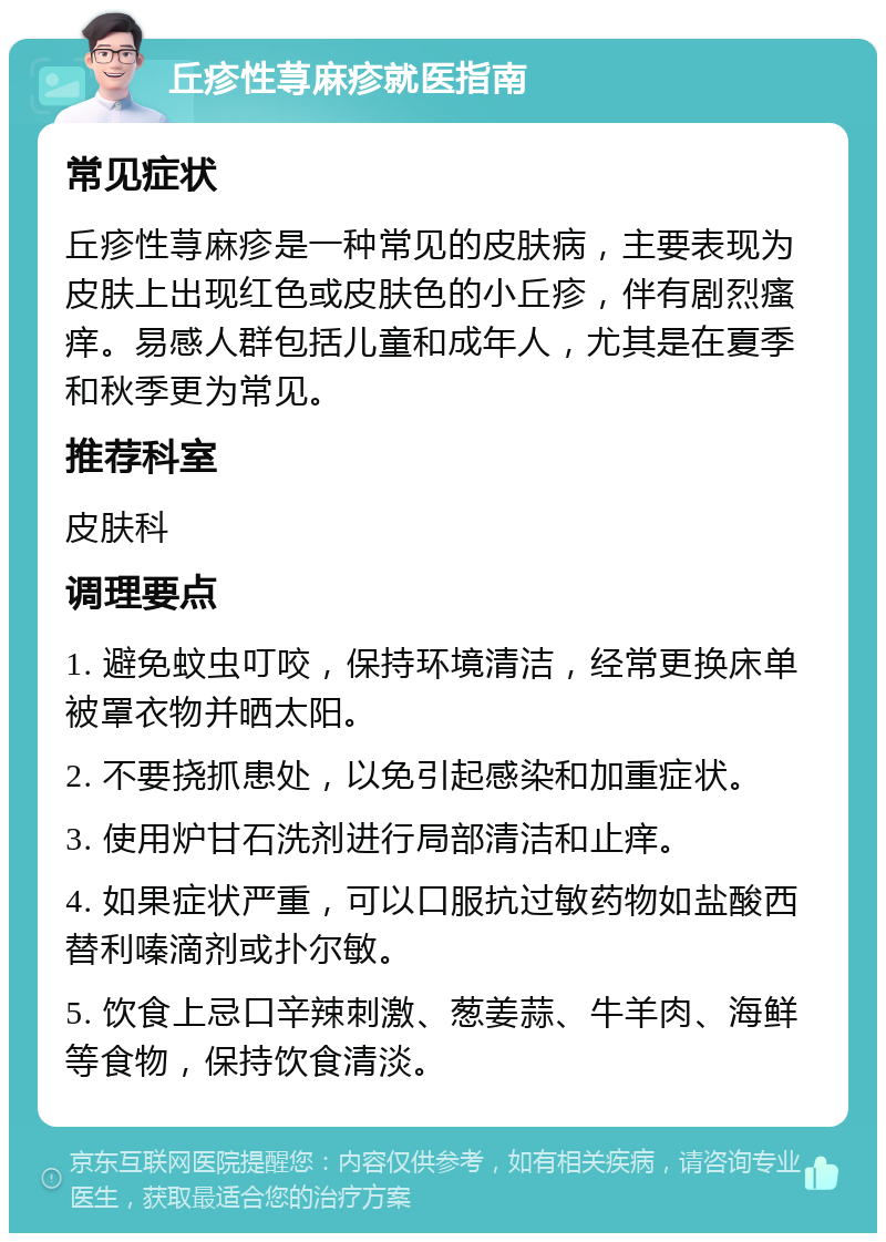 丘疹性荨麻疹就医指南 常见症状 丘疹性荨麻疹是一种常见的皮肤病，主要表现为皮肤上出现红色或皮肤色的小丘疹，伴有剧烈瘙痒。易感人群包括儿童和成年人，尤其是在夏季和秋季更为常见。 推荐科室 皮肤科 调理要点 1. 避免蚊虫叮咬，保持环境清洁，经常更换床单被罩衣物并晒太阳。 2. 不要挠抓患处，以免引起感染和加重症状。 3. 使用炉甘石洗剂进行局部清洁和止痒。 4. 如果症状严重，可以口服抗过敏药物如盐酸西替利嗪滴剂或扑尔敏。 5. 饮食上忌口辛辣刺激、葱姜蒜、牛羊肉、海鲜等食物，保持饮食清淡。