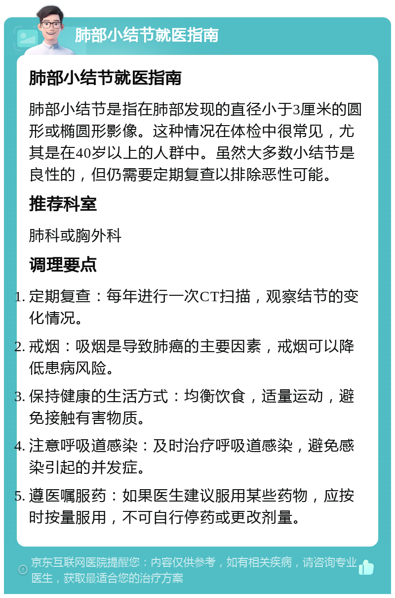 肺部小结节就医指南 肺部小结节就医指南 肺部小结节是指在肺部发现的直径小于3厘米的圆形或椭圆形影像。这种情况在体检中很常见，尤其是在40岁以上的人群中。虽然大多数小结节是良性的，但仍需要定期复查以排除恶性可能。 推荐科室 肺科或胸外科 调理要点 定期复查：每年进行一次CT扫描，观察结节的变化情况。 戒烟：吸烟是导致肺癌的主要因素，戒烟可以降低患病风险。 保持健康的生活方式：均衡饮食，适量运动，避免接触有害物质。 注意呼吸道感染：及时治疗呼吸道感染，避免感染引起的并发症。 遵医嘱服药：如果医生建议服用某些药物，应按时按量服用，不可自行停药或更改剂量。