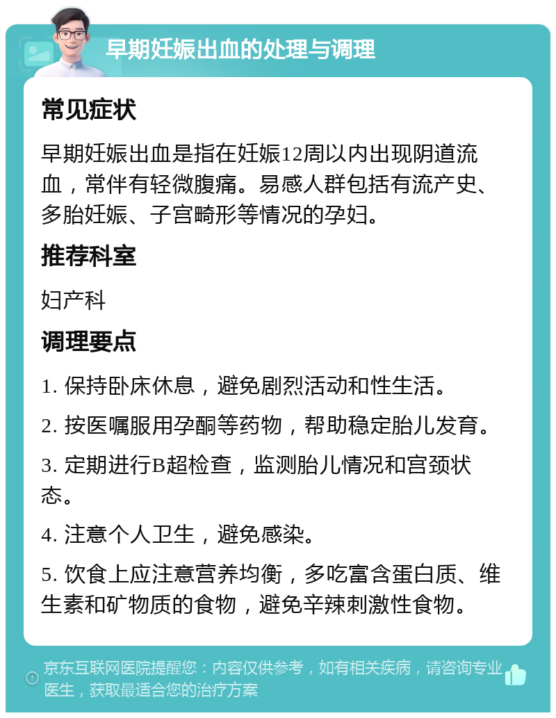 早期妊娠出血的处理与调理 常见症状 早期妊娠出血是指在妊娠12周以内出现阴道流血，常伴有轻微腹痛。易感人群包括有流产史、多胎妊娠、子宫畸形等情况的孕妇。 推荐科室 妇产科 调理要点 1. 保持卧床休息，避免剧烈活动和性生活。 2. 按医嘱服用孕酮等药物，帮助稳定胎儿发育。 3. 定期进行B超检查，监测胎儿情况和宫颈状态。 4. 注意个人卫生，避免感染。 5. 饮食上应注意营养均衡，多吃富含蛋白质、维生素和矿物质的食物，避免辛辣刺激性食物。