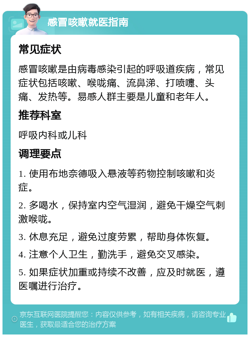 感冒咳嗽就医指南 常见症状 感冒咳嗽是由病毒感染引起的呼吸道疾病，常见症状包括咳嗽、喉咙痛、流鼻涕、打喷嚏、头痛、发热等。易感人群主要是儿童和老年人。 推荐科室 呼吸内科或儿科 调理要点 1. 使用布地奈德吸入悬液等药物控制咳嗽和炎症。 2. 多喝水，保持室内空气湿润，避免干燥空气刺激喉咙。 3. 休息充足，避免过度劳累，帮助身体恢复。 4. 注意个人卫生，勤洗手，避免交叉感染。 5. 如果症状加重或持续不改善，应及时就医，遵医嘱进行治疗。