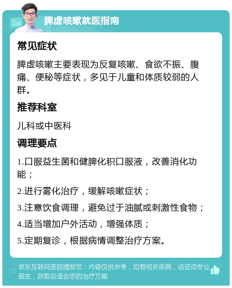 脾虚咳嗽就医指南 常见症状 脾虚咳嗽主要表现为反复咳嗽、食欲不振、腹痛、便秘等症状，多见于儿童和体质较弱的人群。 推荐科室 儿科或中医科 调理要点 1.口服益生菌和健脾化积口服液，改善消化功能； 2.进行雾化治疗，缓解咳嗽症状； 3.注意饮食调理，避免过于油腻或刺激性食物； 4.适当增加户外活动，增强体质； 5.定期复诊，根据病情调整治疗方案。