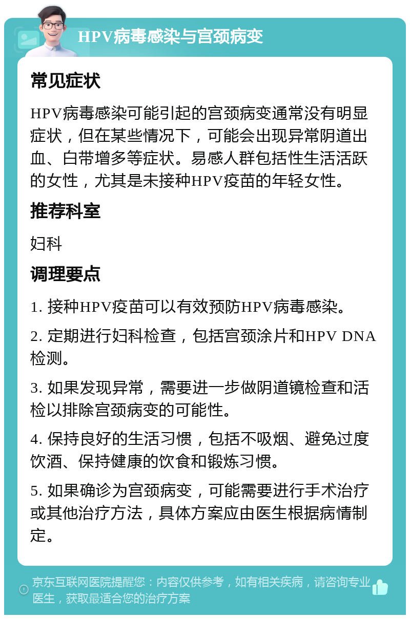 HPV病毒感染与宫颈病变 常见症状 HPV病毒感染可能引起的宫颈病变通常没有明显症状，但在某些情况下，可能会出现异常阴道出血、白带增多等症状。易感人群包括性生活活跃的女性，尤其是未接种HPV疫苗的年轻女性。 推荐科室 妇科 调理要点 1. 接种HPV疫苗可以有效预防HPV病毒感染。 2. 定期进行妇科检查，包括宫颈涂片和HPV DNA检测。 3. 如果发现异常，需要进一步做阴道镜检查和活检以排除宫颈病变的可能性。 4. 保持良好的生活习惯，包括不吸烟、避免过度饮酒、保持健康的饮食和锻炼习惯。 5. 如果确诊为宫颈病变，可能需要进行手术治疗或其他治疗方法，具体方案应由医生根据病情制定。