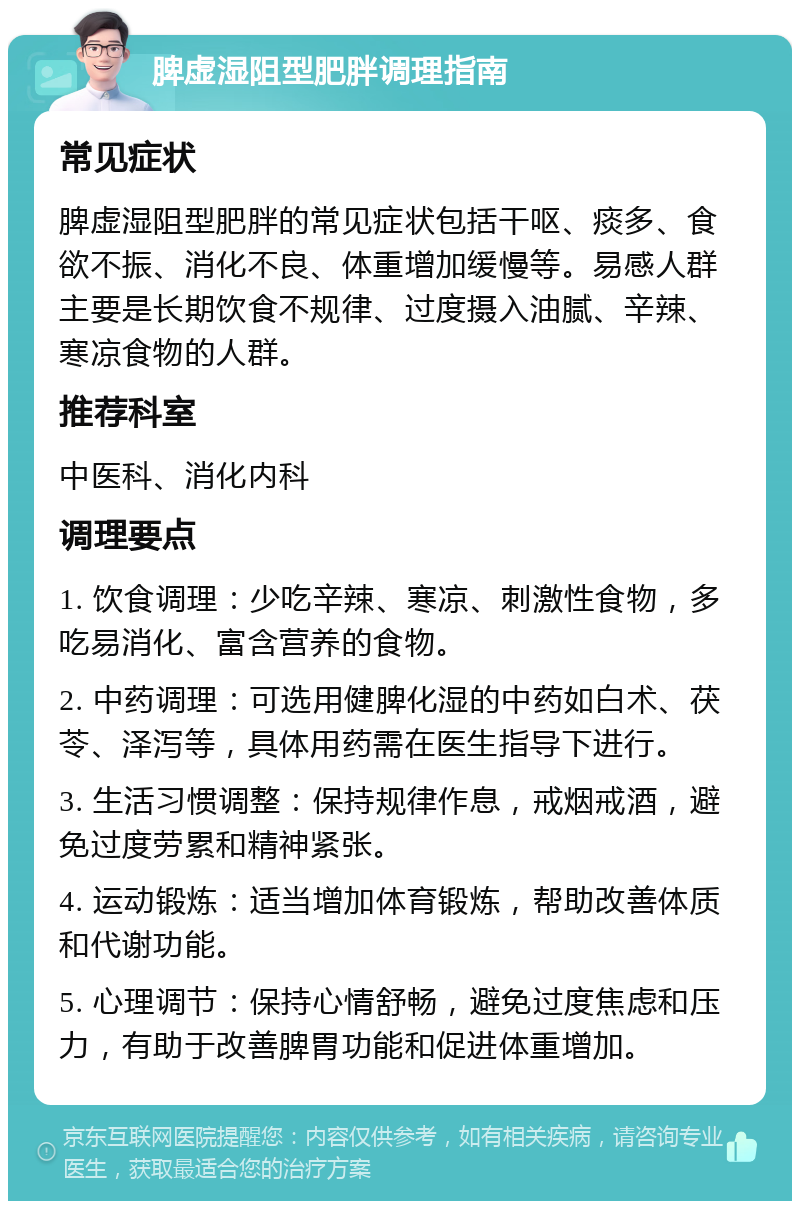 脾虚湿阻型肥胖调理指南 常见症状 脾虚湿阻型肥胖的常见症状包括干呕、痰多、食欲不振、消化不良、体重增加缓慢等。易感人群主要是长期饮食不规律、过度摄入油腻、辛辣、寒凉食物的人群。 推荐科室 中医科、消化内科 调理要点 1. 饮食调理：少吃辛辣、寒凉、刺激性食物，多吃易消化、富含营养的食物。 2. 中药调理：可选用健脾化湿的中药如白术、茯苓、泽泻等，具体用药需在医生指导下进行。 3. 生活习惯调整：保持规律作息，戒烟戒酒，避免过度劳累和精神紧张。 4. 运动锻炼：适当增加体育锻炼，帮助改善体质和代谢功能。 5. 心理调节：保持心情舒畅，避免过度焦虑和压力，有助于改善脾胃功能和促进体重增加。