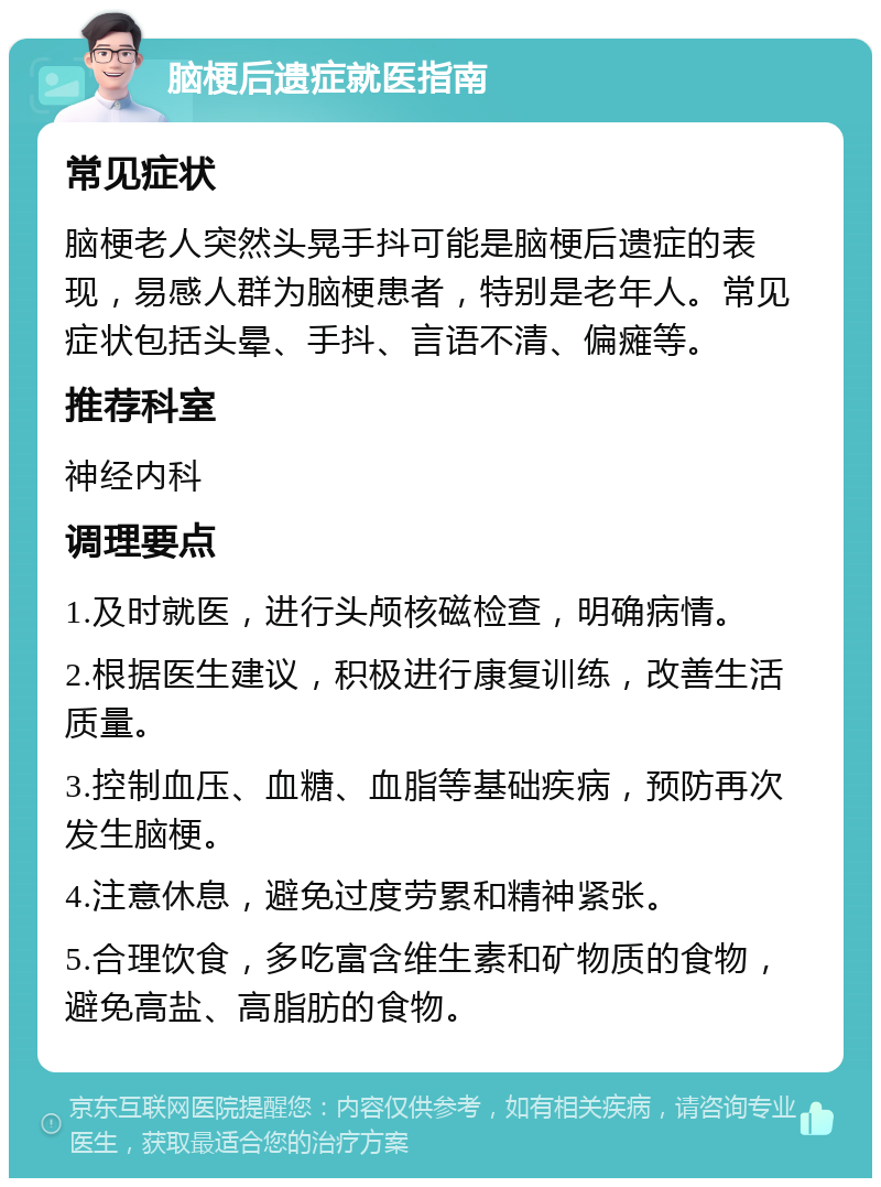 脑梗后遗症就医指南 常见症状 脑梗老人突然头晃手抖可能是脑梗后遗症的表现，易感人群为脑梗患者，特别是老年人。常见症状包括头晕、手抖、言语不清、偏瘫等。 推荐科室 神经内科 调理要点 1.及时就医，进行头颅核磁检查，明确病情。 2.根据医生建议，积极进行康复训练，改善生活质量。 3.控制血压、血糖、血脂等基础疾病，预防再次发生脑梗。 4.注意休息，避免过度劳累和精神紧张。 5.合理饮食，多吃富含维生素和矿物质的食物，避免高盐、高脂肪的食物。