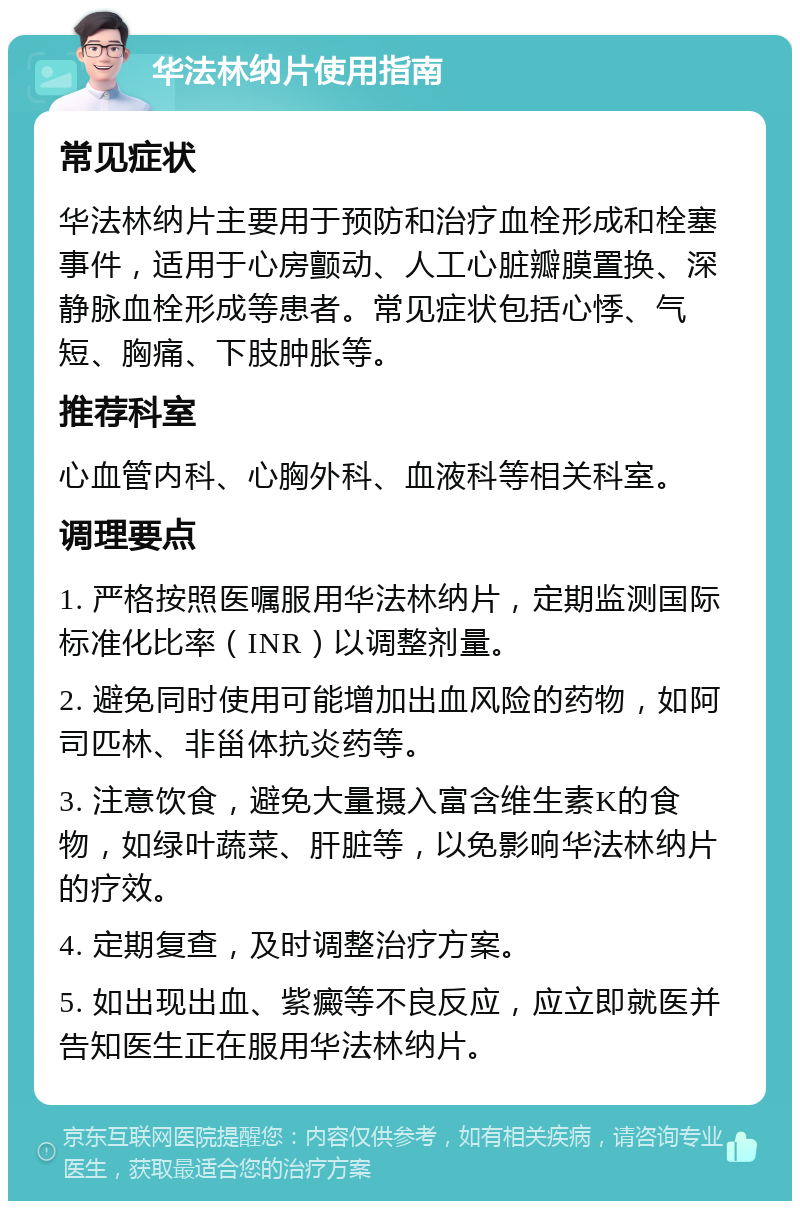 华法林纳片使用指南 常见症状 华法林纳片主要用于预防和治疗血栓形成和栓塞事件，适用于心房颤动、人工心脏瓣膜置换、深静脉血栓形成等患者。常见症状包括心悸、气短、胸痛、下肢肿胀等。 推荐科室 心血管内科、心胸外科、血液科等相关科室。 调理要点 1. 严格按照医嘱服用华法林纳片，定期监测国际标准化比率（INR）以调整剂量。 2. 避免同时使用可能增加出血风险的药物，如阿司匹林、非甾体抗炎药等。 3. 注意饮食，避免大量摄入富含维生素K的食物，如绿叶蔬菜、肝脏等，以免影响华法林纳片的疗效。 4. 定期复查，及时调整治疗方案。 5. 如出现出血、紫癜等不良反应，应立即就医并告知医生正在服用华法林纳片。