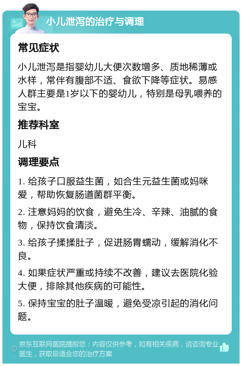 小儿泄泻的治疗与调理 常见症状 小儿泄泻是指婴幼儿大便次数增多、质地稀薄或水样，常伴有腹部不适、食欲下降等症状。易感人群主要是1岁以下的婴幼儿，特别是母乳喂养的宝宝。 推荐科室 儿科 调理要点 1. 给孩子口服益生菌，如合生元益生菌或妈咪爱，帮助恢复肠道菌群平衡。 2. 注意妈妈的饮食，避免生冷、辛辣、油腻的食物，保持饮食清淡。 3. 给孩子揉揉肚子，促进肠胃蠕动，缓解消化不良。 4. 如果症状严重或持续不改善，建议去医院化验大便，排除其他疾病的可能性。 5. 保持宝宝的肚子温暖，避免受凉引起的消化问题。