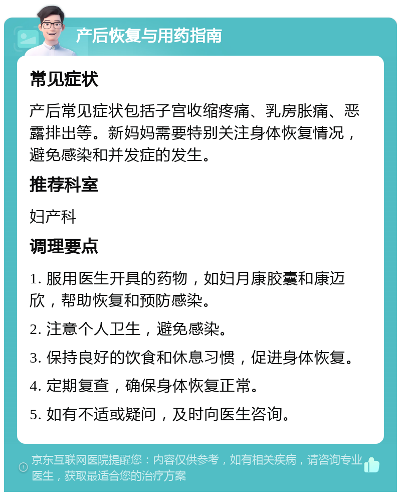 产后恢复与用药指南 常见症状 产后常见症状包括子宫收缩疼痛、乳房胀痛、恶露排出等。新妈妈需要特别关注身体恢复情况，避免感染和并发症的发生。 推荐科室 妇产科 调理要点 1. 服用医生开具的药物，如妇月康胶囊和康迈欣，帮助恢复和预防感染。 2. 注意个人卫生，避免感染。 3. 保持良好的饮食和休息习惯，促进身体恢复。 4. 定期复查，确保身体恢复正常。 5. 如有不适或疑问，及时向医生咨询。