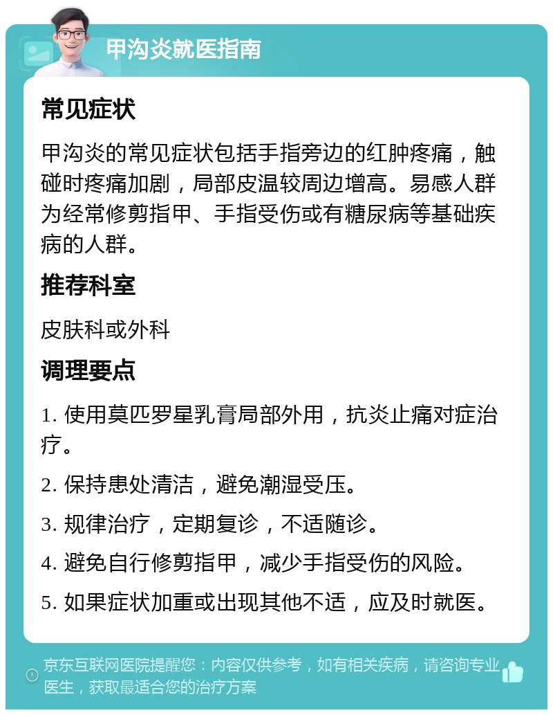 甲沟炎就医指南 常见症状 甲沟炎的常见症状包括手指旁边的红肿疼痛，触碰时疼痛加剧，局部皮温较周边增高。易感人群为经常修剪指甲、手指受伤或有糖尿病等基础疾病的人群。 推荐科室 皮肤科或外科 调理要点 1. 使用莫匹罗星乳膏局部外用，抗炎止痛对症治疗。 2. 保持患处清洁，避免潮湿受压。 3. 规律治疗，定期复诊，不适随诊。 4. 避免自行修剪指甲，减少手指受伤的风险。 5. 如果症状加重或出现其他不适，应及时就医。