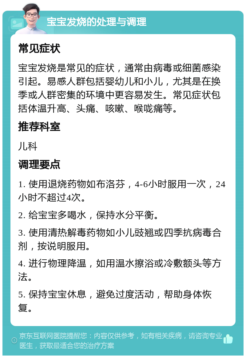 宝宝发烧的处理与调理 常见症状 宝宝发烧是常见的症状，通常由病毒或细菌感染引起。易感人群包括婴幼儿和小儿，尤其是在换季或人群密集的环境中更容易发生。常见症状包括体温升高、头痛、咳嗽、喉咙痛等。 推荐科室 儿科 调理要点 1. 使用退烧药物如布洛芬，4-6小时服用一次，24小时不超过4次。 2. 给宝宝多喝水，保持水分平衡。 3. 使用清热解毒药物如小儿豉翘或四季抗病毒合剂，按说明服用。 4. 进行物理降温，如用温水擦浴或冷敷额头等方法。 5. 保持宝宝休息，避免过度活动，帮助身体恢复。