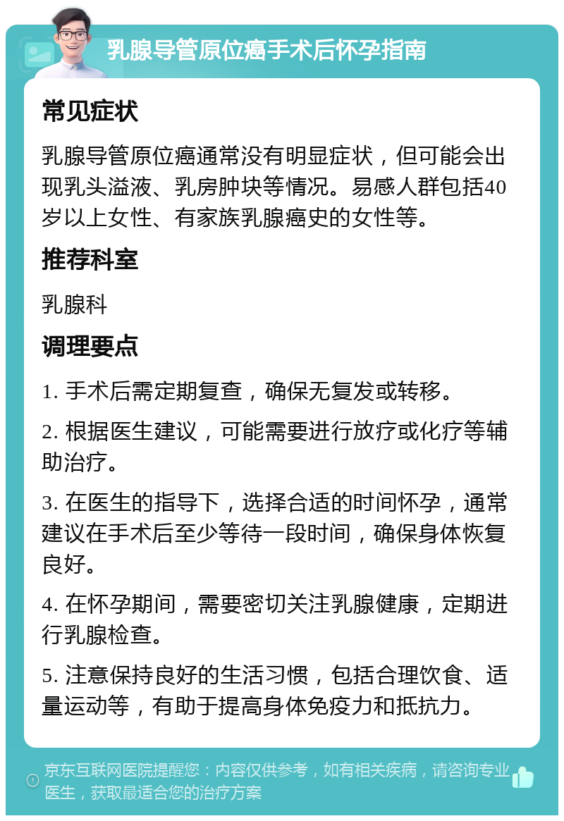 乳腺导管原位癌手术后怀孕指南 常见症状 乳腺导管原位癌通常没有明显症状，但可能会出现乳头溢液、乳房肿块等情况。易感人群包括40岁以上女性、有家族乳腺癌史的女性等。 推荐科室 乳腺科 调理要点 1. 手术后需定期复查，确保无复发或转移。 2. 根据医生建议，可能需要进行放疗或化疗等辅助治疗。 3. 在医生的指导下，选择合适的时间怀孕，通常建议在手术后至少等待一段时间，确保身体恢复良好。 4. 在怀孕期间，需要密切关注乳腺健康，定期进行乳腺检查。 5. 注意保持良好的生活习惯，包括合理饮食、适量运动等，有助于提高身体免疫力和抵抗力。