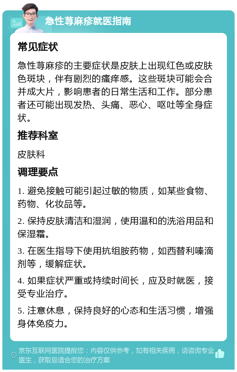 急性荨麻疹就医指南 常见症状 急性荨麻疹的主要症状是皮肤上出现红色或皮肤色斑块，伴有剧烈的瘙痒感。这些斑块可能会合并成大片，影响患者的日常生活和工作。部分患者还可能出现发热、头痛、恶心、呕吐等全身症状。 推荐科室 皮肤科 调理要点 1. 避免接触可能引起过敏的物质，如某些食物、药物、化妆品等。 2. 保持皮肤清洁和湿润，使用温和的洗浴用品和保湿霜。 3. 在医生指导下使用抗组胺药物，如西替利嗪滴剂等，缓解症状。 4. 如果症状严重或持续时间长，应及时就医，接受专业治疗。 5. 注意休息，保持良好的心态和生活习惯，增强身体免疫力。