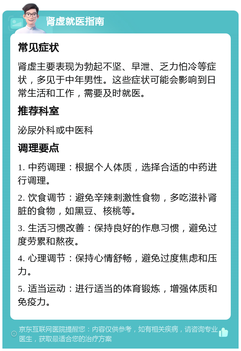 肾虚就医指南 常见症状 肾虚主要表现为勃起不坚、早泄、乏力怕冷等症状，多见于中年男性。这些症状可能会影响到日常生活和工作，需要及时就医。 推荐科室 泌尿外科或中医科 调理要点 1. 中药调理：根据个人体质，选择合适的中药进行调理。 2. 饮食调节：避免辛辣刺激性食物，多吃滋补肾脏的食物，如黑豆、核桃等。 3. 生活习惯改善：保持良好的作息习惯，避免过度劳累和熬夜。 4. 心理调节：保持心情舒畅，避免过度焦虑和压力。 5. 适当运动：进行适当的体育锻炼，增强体质和免疫力。