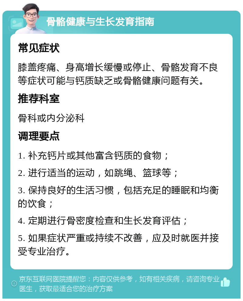 骨骼健康与生长发育指南 常见症状 膝盖疼痛、身高增长缓慢或停止、骨骼发育不良等症状可能与钙质缺乏或骨骼健康问题有关。 推荐科室 骨科或内分泌科 调理要点 1. 补充钙片或其他富含钙质的食物； 2. 进行适当的运动，如跳绳、篮球等； 3. 保持良好的生活习惯，包括充足的睡眠和均衡的饮食； 4. 定期进行骨密度检查和生长发育评估； 5. 如果症状严重或持续不改善，应及时就医并接受专业治疗。