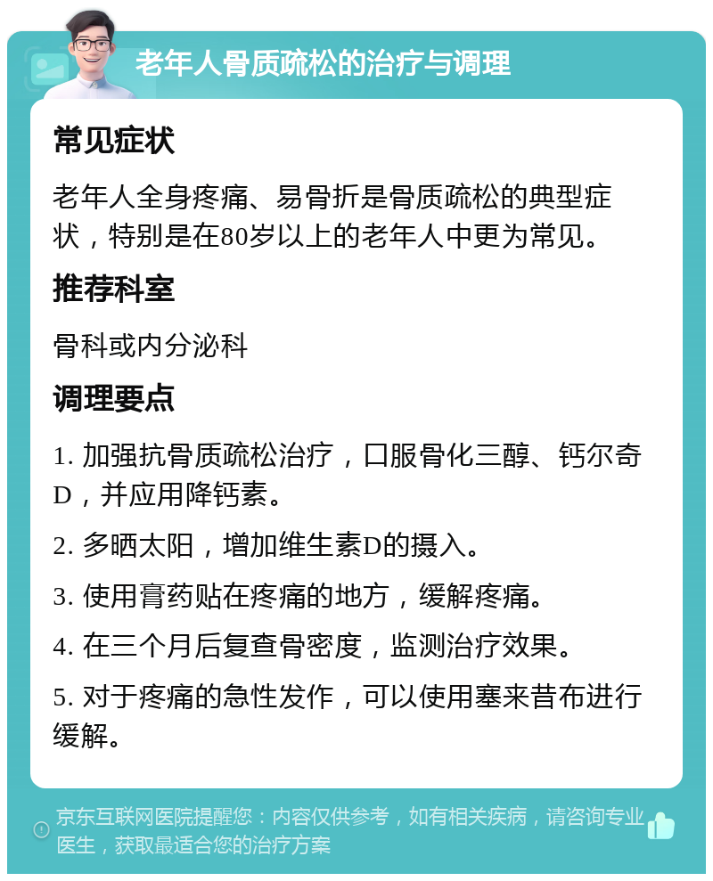 老年人骨质疏松的治疗与调理 常见症状 老年人全身疼痛、易骨折是骨质疏松的典型症状，特别是在80岁以上的老年人中更为常见。 推荐科室 骨科或内分泌科 调理要点 1. 加强抗骨质疏松治疗，口服骨化三醇、钙尔奇D，并应用降钙素。 2. 多晒太阳，增加维生素D的摄入。 3. 使用膏药贴在疼痛的地方，缓解疼痛。 4. 在三个月后复查骨密度，监测治疗效果。 5. 对于疼痛的急性发作，可以使用塞来昔布进行缓解。