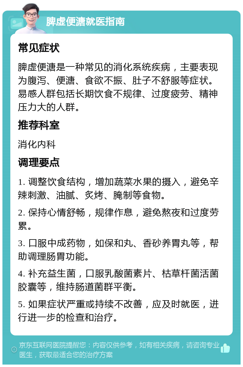 脾虚便溏就医指南 常见症状 脾虚便溏是一种常见的消化系统疾病，主要表现为腹泻、便溏、食欲不振、肚子不舒服等症状。易感人群包括长期饮食不规律、过度疲劳、精神压力大的人群。 推荐科室 消化内科 调理要点 1. 调整饮食结构，增加蔬菜水果的摄入，避免辛辣刺激、油腻、炙烤、腌制等食物。 2. 保持心情舒畅，规律作息，避免熬夜和过度劳累。 3. 口服中成药物，如保和丸、香砂养胃丸等，帮助调理肠胃功能。 4. 补充益生菌，口服乳酸菌素片、枯草杆菌活菌胶囊等，维持肠道菌群平衡。 5. 如果症状严重或持续不改善，应及时就医，进行进一步的检查和治疗。