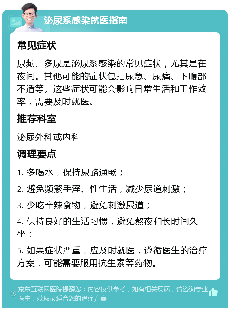 泌尿系感染就医指南 常见症状 尿频、多尿是泌尿系感染的常见症状，尤其是在夜间。其他可能的症状包括尿急、尿痛、下腹部不适等。这些症状可能会影响日常生活和工作效率，需要及时就医。 推荐科室 泌尿外科或内科 调理要点 1. 多喝水，保持尿路通畅； 2. 避免频繁手淫、性生活，减少尿道刺激； 3. 少吃辛辣食物，避免刺激尿道； 4. 保持良好的生活习惯，避免熬夜和长时间久坐； 5. 如果症状严重，应及时就医，遵循医生的治疗方案，可能需要服用抗生素等药物。