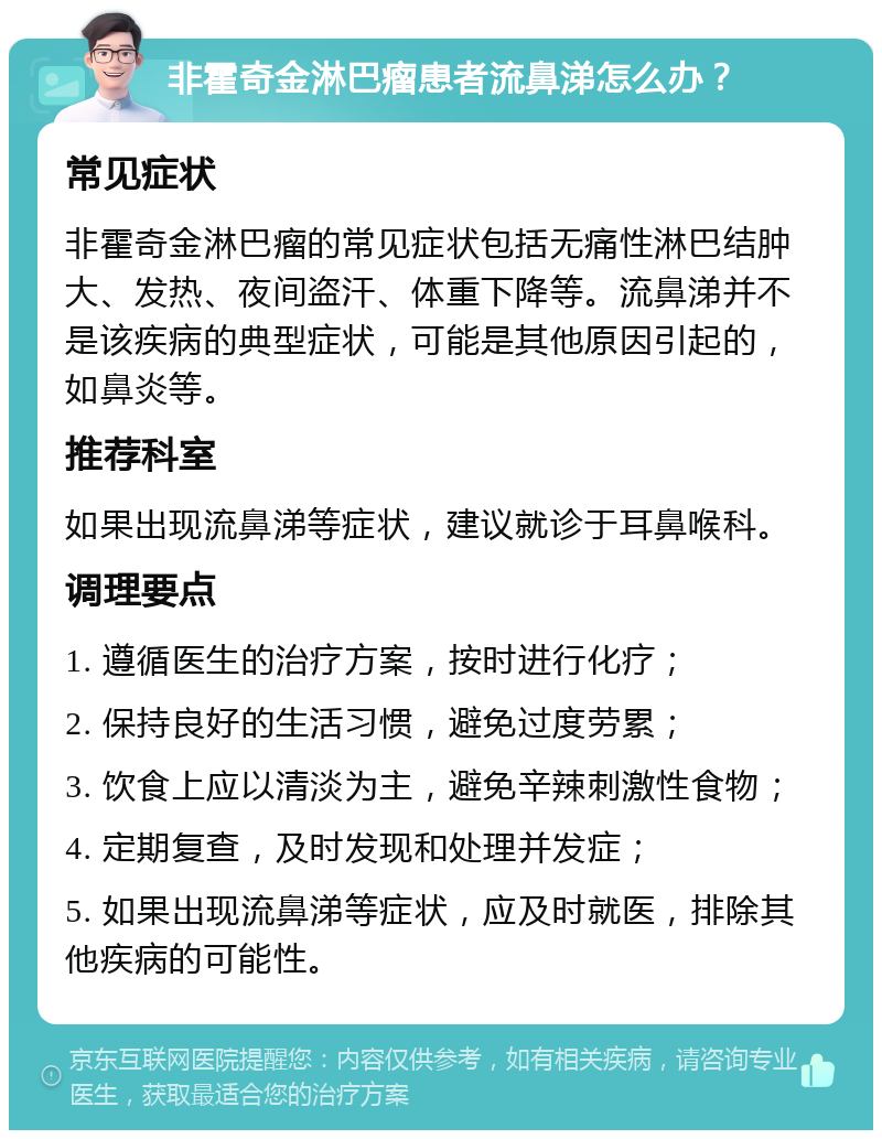 非霍奇金淋巴瘤患者流鼻涕怎么办？ 常见症状 非霍奇金淋巴瘤的常见症状包括无痛性淋巴结肿大、发热、夜间盗汗、体重下降等。流鼻涕并不是该疾病的典型症状，可能是其他原因引起的，如鼻炎等。 推荐科室 如果出现流鼻涕等症状，建议就诊于耳鼻喉科。 调理要点 1. 遵循医生的治疗方案，按时进行化疗； 2. 保持良好的生活习惯，避免过度劳累； 3. 饮食上应以清淡为主，避免辛辣刺激性食物； 4. 定期复查，及时发现和处理并发症； 5. 如果出现流鼻涕等症状，应及时就医，排除其他疾病的可能性。