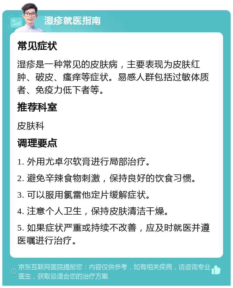 湿疹就医指南 常见症状 湿疹是一种常见的皮肤病，主要表现为皮肤红肿、破皮、瘙痒等症状。易感人群包括过敏体质者、免疫力低下者等。 推荐科室 皮肤科 调理要点 1. 外用尤卓尔软膏进行局部治疗。 2. 避免辛辣食物刺激，保持良好的饮食习惯。 3. 可以服用氯雷他定片缓解症状。 4. 注意个人卫生，保持皮肤清洁干燥。 5. 如果症状严重或持续不改善，应及时就医并遵医嘱进行治疗。