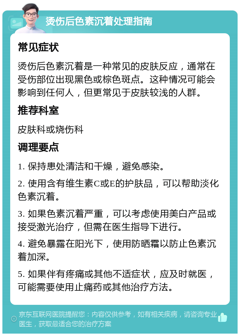 烫伤后色素沉着处理指南 常见症状 烫伤后色素沉着是一种常见的皮肤反应，通常在受伤部位出现黑色或棕色斑点。这种情况可能会影响到任何人，但更常见于皮肤较浅的人群。 推荐科室 皮肤科或烧伤科 调理要点 1. 保持患处清洁和干燥，避免感染。 2. 使用含有维生素C或E的护肤品，可以帮助淡化色素沉着。 3. 如果色素沉着严重，可以考虑使用美白产品或接受激光治疗，但需在医生指导下进行。 4. 避免暴露在阳光下，使用防晒霜以防止色素沉着加深。 5. 如果伴有疼痛或其他不适症状，应及时就医，可能需要使用止痛药或其他治疗方法。