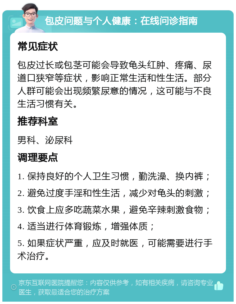 包皮问题与个人健康：在线问诊指南 常见症状 包皮过长或包茎可能会导致龟头红肿、疼痛、尿道口狭窄等症状，影响正常生活和性生活。部分人群可能会出现频繁尿意的情况，这可能与不良生活习惯有关。 推荐科室 男科、泌尿科 调理要点 1. 保持良好的个人卫生习惯，勤洗澡、换内裤； 2. 避免过度手淫和性生活，减少对龟头的刺激； 3. 饮食上应多吃蔬菜水果，避免辛辣刺激食物； 4. 适当进行体育锻炼，增强体质； 5. 如果症状严重，应及时就医，可能需要进行手术治疗。