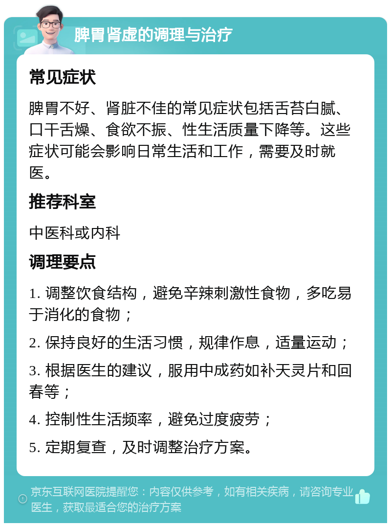 脾胃肾虚的调理与治疗 常见症状 脾胃不好、肾脏不佳的常见症状包括舌苔白腻、口干舌燥、食欲不振、性生活质量下降等。这些症状可能会影响日常生活和工作，需要及时就医。 推荐科室 中医科或内科 调理要点 1. 调整饮食结构，避免辛辣刺激性食物，多吃易于消化的食物； 2. 保持良好的生活习惯，规律作息，适量运动； 3. 根据医生的建议，服用中成药如补天灵片和回春等； 4. 控制性生活频率，避免过度疲劳； 5. 定期复查，及时调整治疗方案。