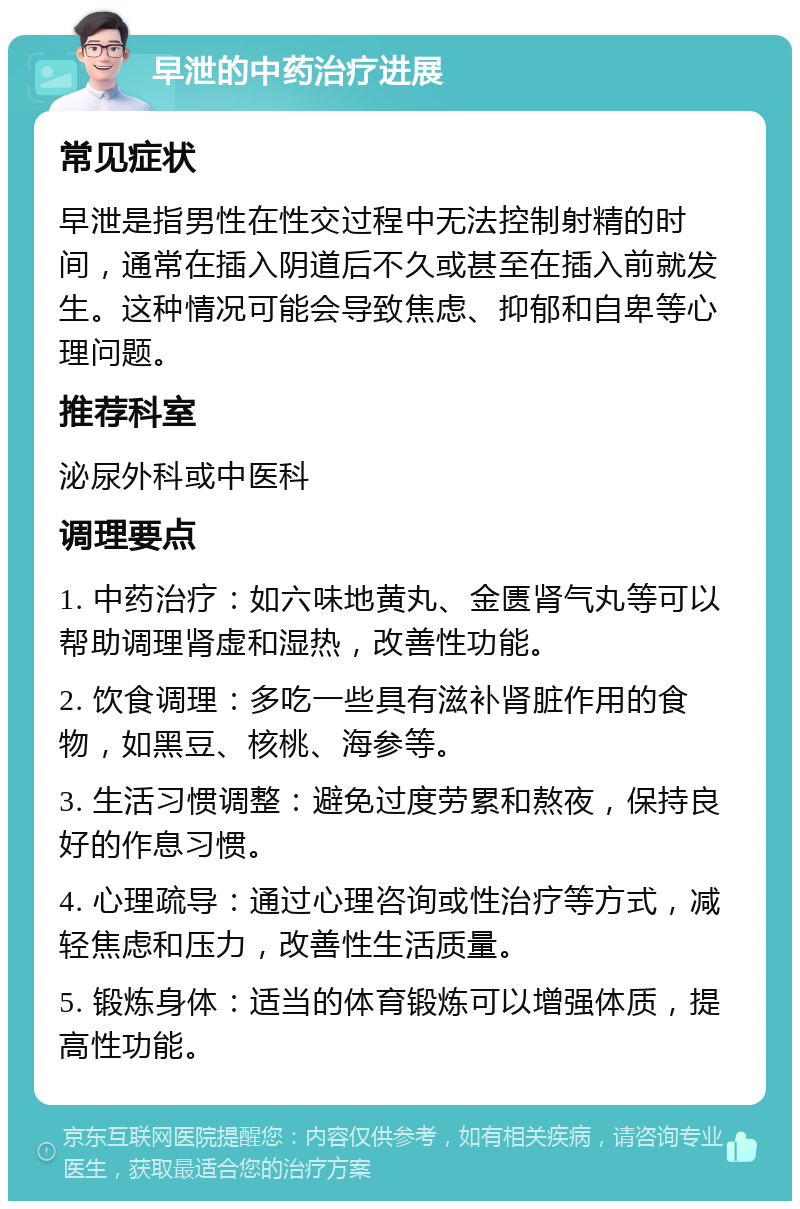 早泄的中药治疗进展 常见症状 早泄是指男性在性交过程中无法控制射精的时间，通常在插入阴道后不久或甚至在插入前就发生。这种情况可能会导致焦虑、抑郁和自卑等心理问题。 推荐科室 泌尿外科或中医科 调理要点 1. 中药治疗：如六味地黄丸、金匮肾气丸等可以帮助调理肾虚和湿热，改善性功能。 2. 饮食调理：多吃一些具有滋补肾脏作用的食物，如黑豆、核桃、海参等。 3. 生活习惯调整：避免过度劳累和熬夜，保持良好的作息习惯。 4. 心理疏导：通过心理咨询或性治疗等方式，减轻焦虑和压力，改善性生活质量。 5. 锻炼身体：适当的体育锻炼可以增强体质，提高性功能。