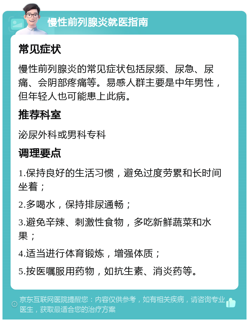 慢性前列腺炎就医指南 常见症状 慢性前列腺炎的常见症状包括尿频、尿急、尿痛、会阴部疼痛等。易感人群主要是中年男性，但年轻人也可能患上此病。 推荐科室 泌尿外科或男科专科 调理要点 1.保持良好的生活习惯，避免过度劳累和长时间坐着； 2.多喝水，保持排尿通畅； 3.避免辛辣、刺激性食物，多吃新鲜蔬菜和水果； 4.适当进行体育锻炼，增强体质； 5.按医嘱服用药物，如抗生素、消炎药等。