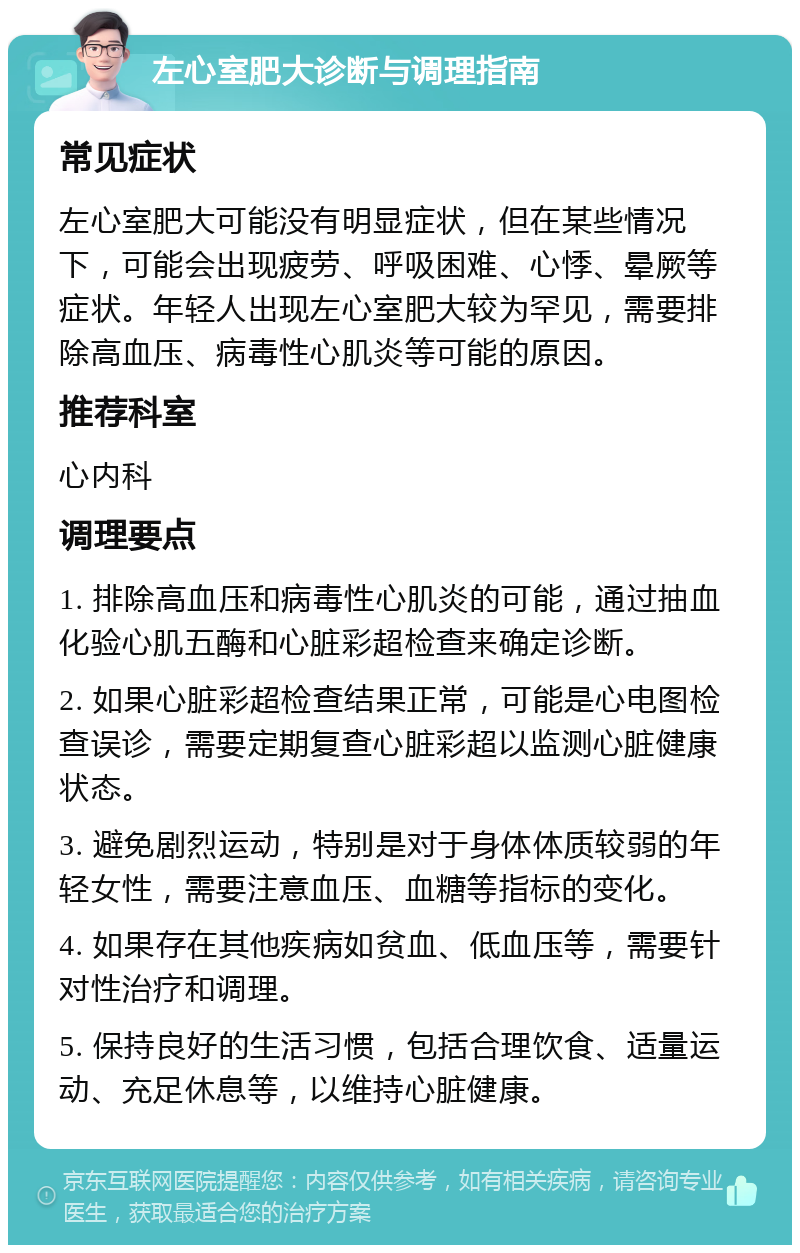 左心室肥大诊断与调理指南 常见症状 左心室肥大可能没有明显症状，但在某些情况下，可能会出现疲劳、呼吸困难、心悸、晕厥等症状。年轻人出现左心室肥大较为罕见，需要排除高血压、病毒性心肌炎等可能的原因。 推荐科室 心内科 调理要点 1. 排除高血压和病毒性心肌炎的可能，通过抽血化验心肌五酶和心脏彩超检查来确定诊断。 2. 如果心脏彩超检查结果正常，可能是心电图检查误诊，需要定期复查心脏彩超以监测心脏健康状态。 3. 避免剧烈运动，特别是对于身体体质较弱的年轻女性，需要注意血压、血糖等指标的变化。 4. 如果存在其他疾病如贫血、低血压等，需要针对性治疗和调理。 5. 保持良好的生活习惯，包括合理饮食、适量运动、充足休息等，以维持心脏健康。