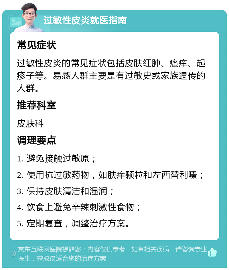 过敏性皮炎就医指南 常见症状 过敏性皮炎的常见症状包括皮肤红肿、瘙痒、起疹子等。易感人群主要是有过敏史或家族遗传的人群。 推荐科室 皮肤科 调理要点 1. 避免接触过敏原； 2. 使用抗过敏药物，如肤痒颗粒和左西替利嗪； 3. 保持皮肤清洁和湿润； 4. 饮食上避免辛辣刺激性食物； 5. 定期复查，调整治疗方案。