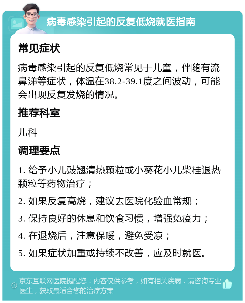 病毒感染引起的反复低烧就医指南 常见症状 病毒感染引起的反复低烧常见于儿童，伴随有流鼻涕等症状，体温在38.2-39.1度之间波动，可能会出现反复发烧的情况。 推荐科室 儿科 调理要点 1. 给予小儿豉翘清热颗粒或小葵花小儿柴桂退热颗粒等药物治疗； 2. 如果反复高烧，建议去医院化验血常规； 3. 保持良好的休息和饮食习惯，增强免疫力； 4. 在退烧后，注意保暖，避免受凉； 5. 如果症状加重或持续不改善，应及时就医。