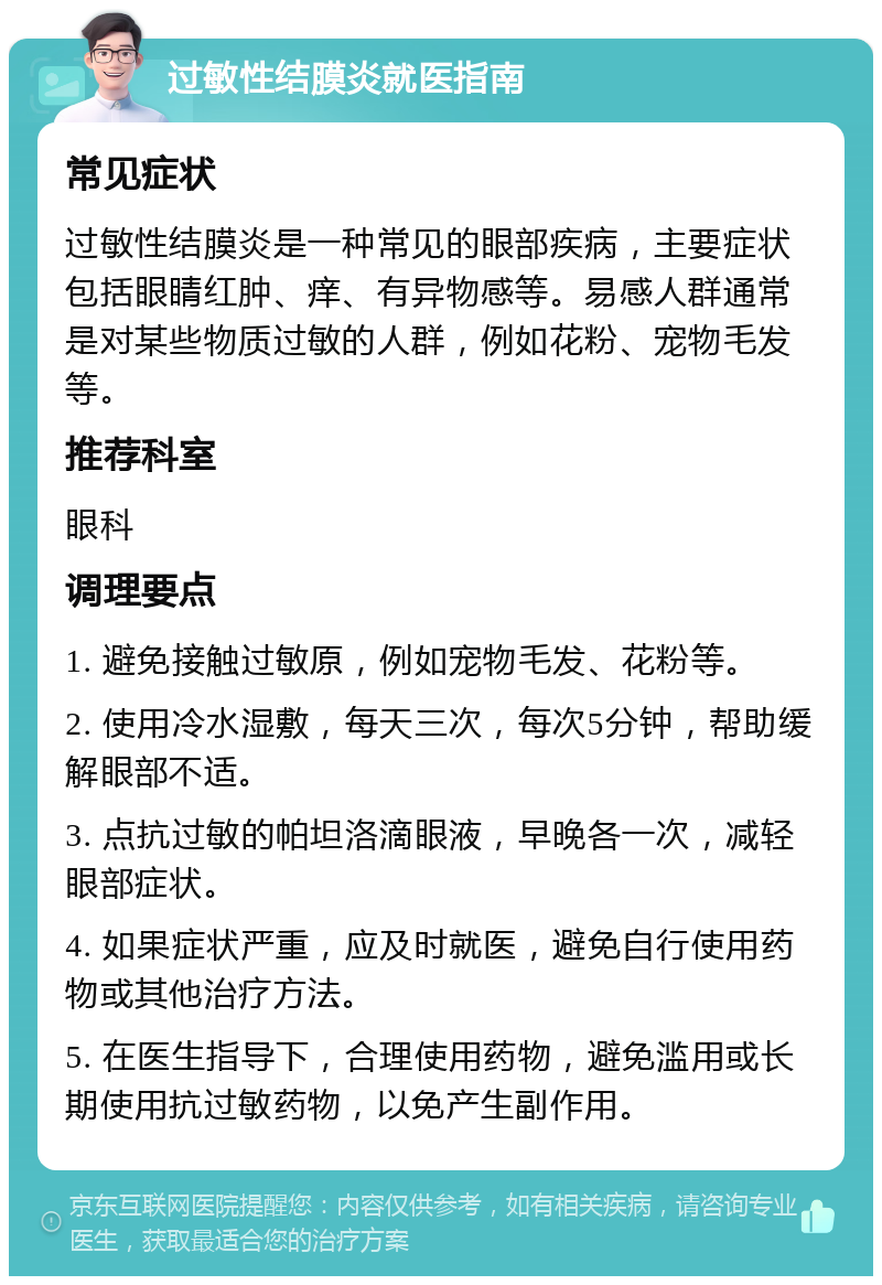 过敏性结膜炎就医指南 常见症状 过敏性结膜炎是一种常见的眼部疾病，主要症状包括眼睛红肿、痒、有异物感等。易感人群通常是对某些物质过敏的人群，例如花粉、宠物毛发等。 推荐科室 眼科 调理要点 1. 避免接触过敏原，例如宠物毛发、花粉等。 2. 使用冷水湿敷，每天三次，每次5分钟，帮助缓解眼部不适。 3. 点抗过敏的帕坦洛滴眼液，早晚各一次，减轻眼部症状。 4. 如果症状严重，应及时就医，避免自行使用药物或其他治疗方法。 5. 在医生指导下，合理使用药物，避免滥用或长期使用抗过敏药物，以免产生副作用。