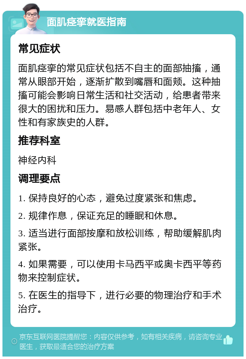 面肌痉挛就医指南 常见症状 面肌痉挛的常见症状包括不自主的面部抽搐，通常从眼部开始，逐渐扩散到嘴唇和面颊。这种抽搐可能会影响日常生活和社交活动，给患者带来很大的困扰和压力。易感人群包括中老年人、女性和有家族史的人群。 推荐科室 神经内科 调理要点 1. 保持良好的心态，避免过度紧张和焦虑。 2. 规律作息，保证充足的睡眠和休息。 3. 适当进行面部按摩和放松训练，帮助缓解肌肉紧张。 4. 如果需要，可以使用卡马西平或奥卡西平等药物来控制症状。 5. 在医生的指导下，进行必要的物理治疗和手术治疗。