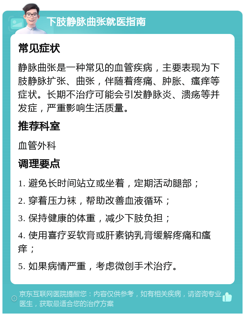 下肢静脉曲张就医指南 常见症状 静脉曲张是一种常见的血管疾病，主要表现为下肢静脉扩张、曲张，伴随着疼痛、肿胀、瘙痒等症状。长期不治疗可能会引发静脉炎、溃疡等并发症，严重影响生活质量。 推荐科室 血管外科 调理要点 1. 避免长时间站立或坐着，定期活动腿部； 2. 穿着压力袜，帮助改善血液循环； 3. 保持健康的体重，减少下肢负担； 4. 使用喜疗妥软膏或肝素钠乳膏缓解疼痛和瘙痒； 5. 如果病情严重，考虑微创手术治疗。