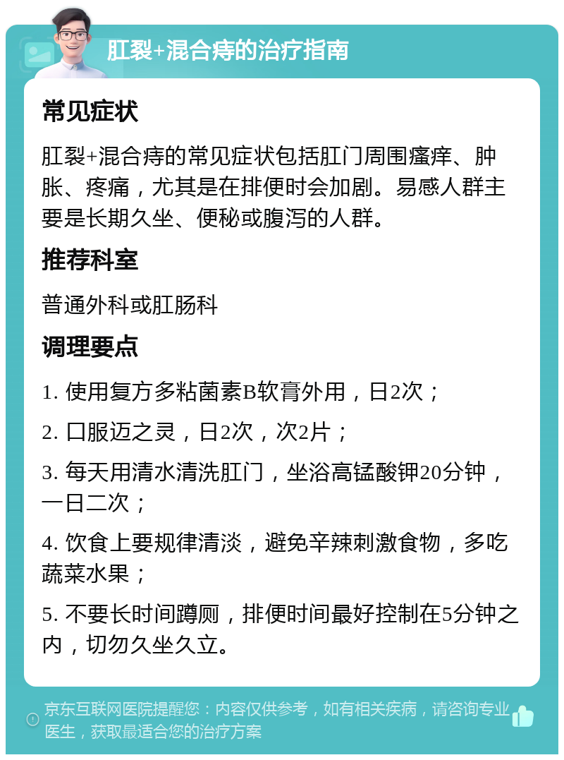 肛裂+混合痔的治疗指南 常见症状 肛裂+混合痔的常见症状包括肛门周围瘙痒、肿胀、疼痛，尤其是在排便时会加剧。易感人群主要是长期久坐、便秘或腹泻的人群。 推荐科室 普通外科或肛肠科 调理要点 1. 使用复方多粘菌素B软膏外用，日2次； 2. 口服迈之灵，日2次，次2片； 3. 每天用清水清洗肛门，坐浴高锰酸钾20分钟，一日二次； 4. 饮食上要规律清淡，避免辛辣刺激食物，多吃蔬菜水果； 5. 不要长时间蹲厕，排便时间最好控制在5分钟之内，切勿久坐久立。