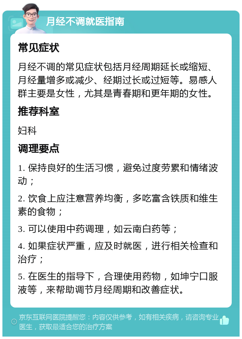 月经不调就医指南 常见症状 月经不调的常见症状包括月经周期延长或缩短、月经量增多或减少、经期过长或过短等。易感人群主要是女性，尤其是青春期和更年期的女性。 推荐科室 妇科 调理要点 1. 保持良好的生活习惯，避免过度劳累和情绪波动； 2. 饮食上应注意营养均衡，多吃富含铁质和维生素的食物； 3. 可以使用中药调理，如云南白药等； 4. 如果症状严重，应及时就医，进行相关检查和治疗； 5. 在医生的指导下，合理使用药物，如坤宁口服液等，来帮助调节月经周期和改善症状。