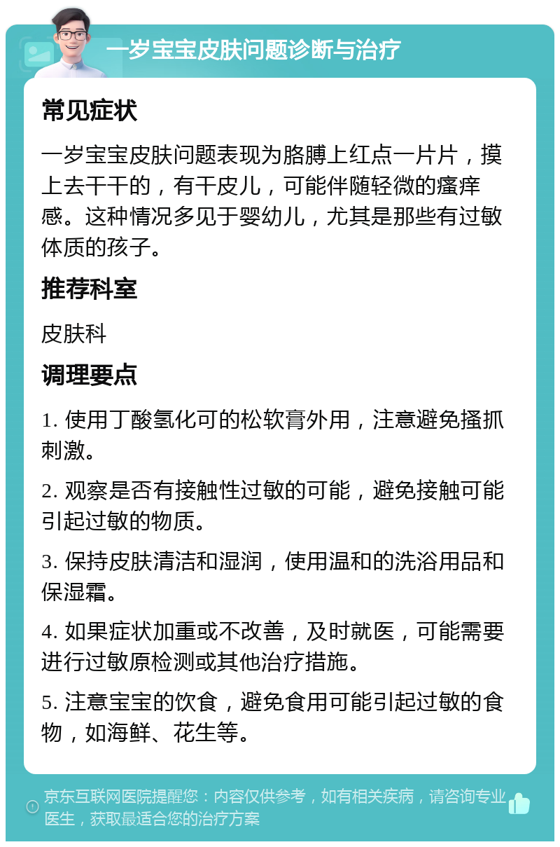 一岁宝宝皮肤问题诊断与治疗 常见症状 一岁宝宝皮肤问题表现为胳膊上红点一片片，摸上去干干的，有干皮儿，可能伴随轻微的瘙痒感。这种情况多见于婴幼儿，尤其是那些有过敏体质的孩子。 推荐科室 皮肤科 调理要点 1. 使用丁酸氢化可的松软膏外用，注意避免搔抓刺激。 2. 观察是否有接触性过敏的可能，避免接触可能引起过敏的物质。 3. 保持皮肤清洁和湿润，使用温和的洗浴用品和保湿霜。 4. 如果症状加重或不改善，及时就医，可能需要进行过敏原检测或其他治疗措施。 5. 注意宝宝的饮食，避免食用可能引起过敏的食物，如海鲜、花生等。