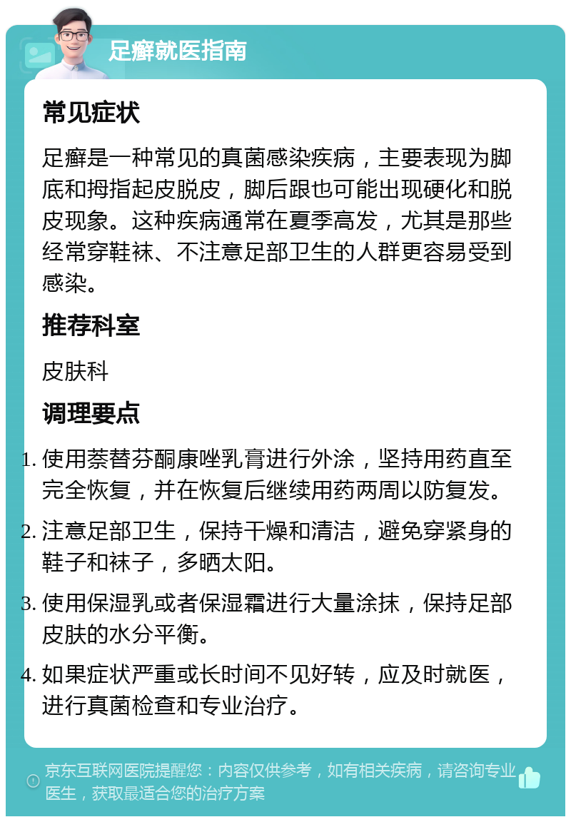 足癣就医指南 常见症状 足癣是一种常见的真菌感染疾病，主要表现为脚底和拇指起皮脱皮，脚后跟也可能出现硬化和脱皮现象。这种疾病通常在夏季高发，尤其是那些经常穿鞋袜、不注意足部卫生的人群更容易受到感染。 推荐科室 皮肤科 调理要点 使用萘替芬酮康唑乳膏进行外涂，坚持用药直至完全恢复，并在恢复后继续用药两周以防复发。 注意足部卫生，保持干燥和清洁，避免穿紧身的鞋子和袜子，多晒太阳。 使用保湿乳或者保湿霜进行大量涂抹，保持足部皮肤的水分平衡。 如果症状严重或长时间不见好转，应及时就医，进行真菌检查和专业治疗。