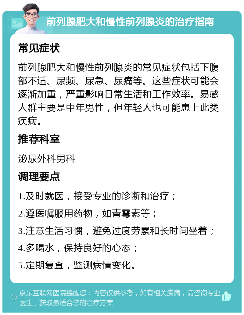 前列腺肥大和慢性前列腺炎的治疗指南 常见症状 前列腺肥大和慢性前列腺炎的常见症状包括下腹部不适、尿频、尿急、尿痛等。这些症状可能会逐渐加重，严重影响日常生活和工作效率。易感人群主要是中年男性，但年轻人也可能患上此类疾病。 推荐科室 泌尿外科男科 调理要点 1.及时就医，接受专业的诊断和治疗； 2.遵医嘱服用药物，如青霉素等； 3.注意生活习惯，避免过度劳累和长时间坐着； 4.多喝水，保持良好的心态； 5.定期复查，监测病情变化。