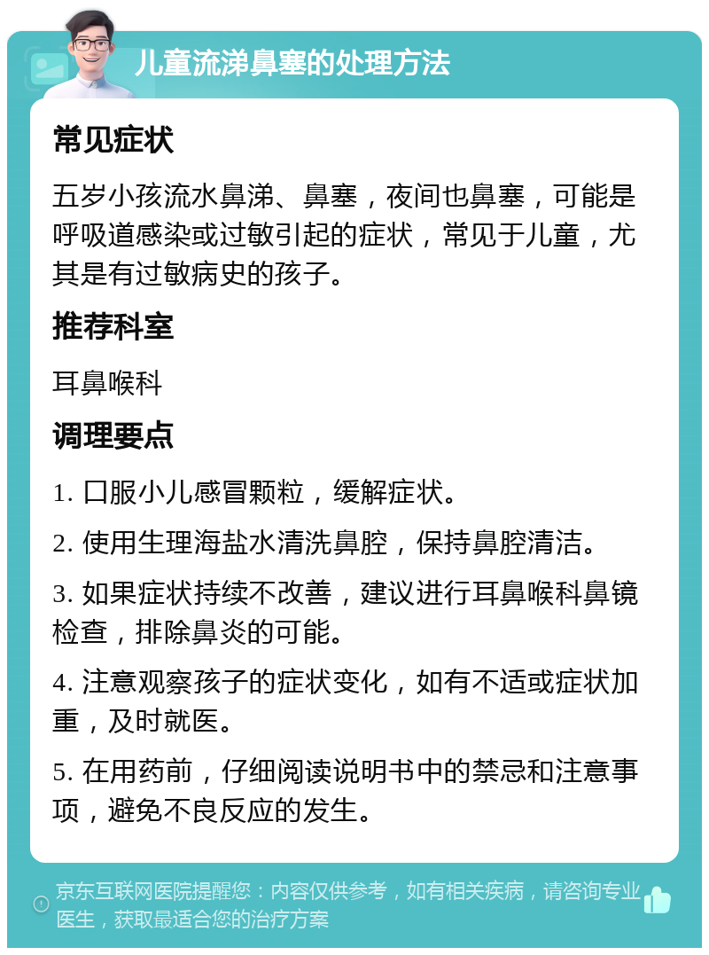 儿童流涕鼻塞的处理方法 常见症状 五岁小孩流水鼻涕、鼻塞，夜间也鼻塞，可能是呼吸道感染或过敏引起的症状，常见于儿童，尤其是有过敏病史的孩子。 推荐科室 耳鼻喉科 调理要点 1. 口服小儿感冒颗粒，缓解症状。 2. 使用生理海盐水清洗鼻腔，保持鼻腔清洁。 3. 如果症状持续不改善，建议进行耳鼻喉科鼻镜检查，排除鼻炎的可能。 4. 注意观察孩子的症状变化，如有不适或症状加重，及时就医。 5. 在用药前，仔细阅读说明书中的禁忌和注意事项，避免不良反应的发生。