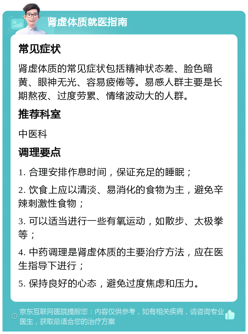 肾虚体质就医指南 常见症状 肾虚体质的常见症状包括精神状态差、脸色暗黄、眼神无光、容易疲倦等。易感人群主要是长期熬夜、过度劳累、情绪波动大的人群。 推荐科室 中医科 调理要点 1. 合理安排作息时间，保证充足的睡眠； 2. 饮食上应以清淡、易消化的食物为主，避免辛辣刺激性食物； 3. 可以适当进行一些有氧运动，如散步、太极拳等； 4. 中药调理是肾虚体质的主要治疗方法，应在医生指导下进行； 5. 保持良好的心态，避免过度焦虑和压力。