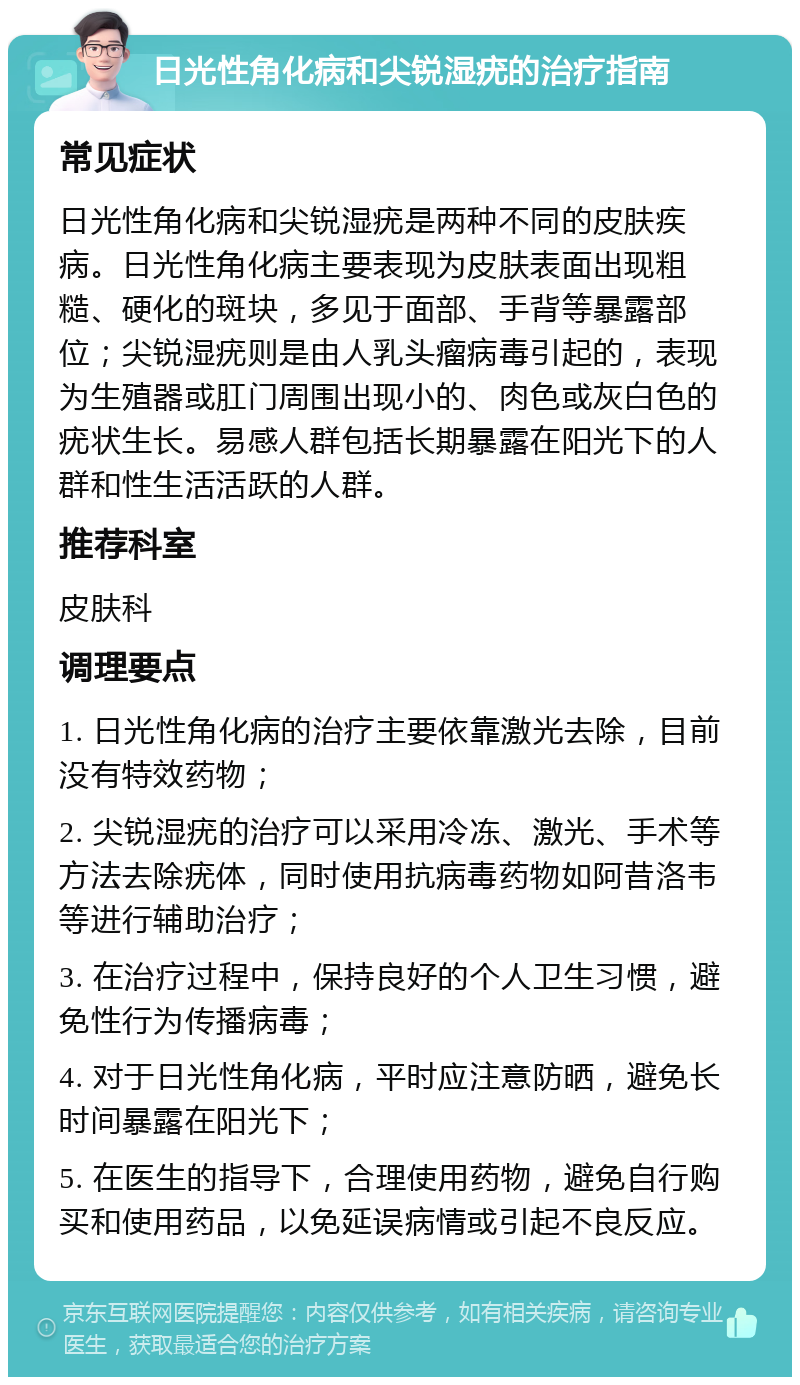 日光性角化病和尖锐湿疣的治疗指南 常见症状 日光性角化病和尖锐湿疣是两种不同的皮肤疾病。日光性角化病主要表现为皮肤表面出现粗糙、硬化的斑块，多见于面部、手背等暴露部位；尖锐湿疣则是由人乳头瘤病毒引起的，表现为生殖器或肛门周围出现小的、肉色或灰白色的疣状生长。易感人群包括长期暴露在阳光下的人群和性生活活跃的人群。 推荐科室 皮肤科 调理要点 1. 日光性角化病的治疗主要依靠激光去除，目前没有特效药物； 2. 尖锐湿疣的治疗可以采用冷冻、激光、手术等方法去除疣体，同时使用抗病毒药物如阿昔洛韦等进行辅助治疗； 3. 在治疗过程中，保持良好的个人卫生习惯，避免性行为传播病毒； 4. 对于日光性角化病，平时应注意防晒，避免长时间暴露在阳光下； 5. 在医生的指导下，合理使用药物，避免自行购买和使用药品，以免延误病情或引起不良反应。