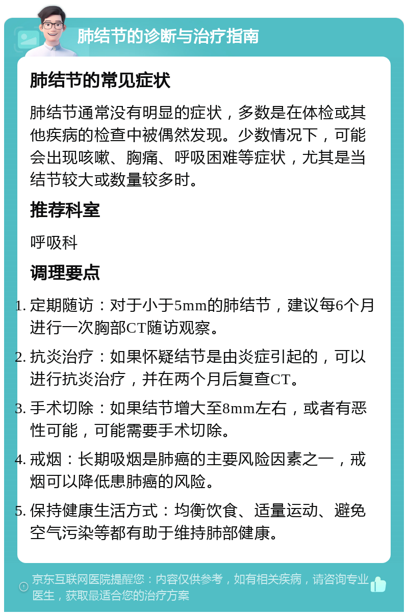 肺结节的诊断与治疗指南 肺结节的常见症状 肺结节通常没有明显的症状，多数是在体检或其他疾病的检查中被偶然发现。少数情况下，可能会出现咳嗽、胸痛、呼吸困难等症状，尤其是当结节较大或数量较多时。 推荐科室 呼吸科 调理要点 定期随访：对于小于5mm的肺结节，建议每6个月进行一次胸部CT随访观察。 抗炎治疗：如果怀疑结节是由炎症引起的，可以进行抗炎治疗，并在两个月后复查CT。 手术切除：如果结节增大至8mm左右，或者有恶性可能，可能需要手术切除。 戒烟：长期吸烟是肺癌的主要风险因素之一，戒烟可以降低患肺癌的风险。 保持健康生活方式：均衡饮食、适量运动、避免空气污染等都有助于维持肺部健康。