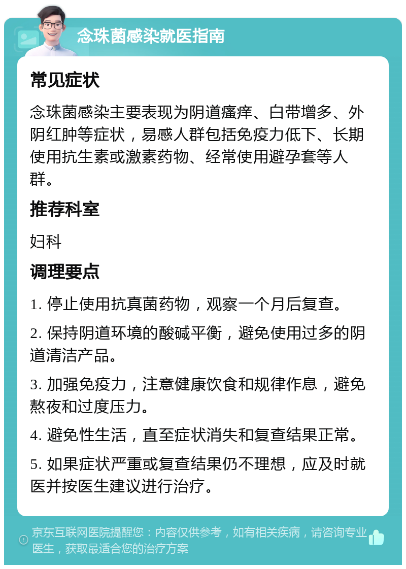 念珠菌感染就医指南 常见症状 念珠菌感染主要表现为阴道瘙痒、白带增多、外阴红肿等症状，易感人群包括免疫力低下、长期使用抗生素或激素药物、经常使用避孕套等人群。 推荐科室 妇科 调理要点 1. 停止使用抗真菌药物，观察一个月后复查。 2. 保持阴道环境的酸碱平衡，避免使用过多的阴道清洁产品。 3. 加强免疫力，注意健康饮食和规律作息，避免熬夜和过度压力。 4. 避免性生活，直至症状消失和复查结果正常。 5. 如果症状严重或复查结果仍不理想，应及时就医并按医生建议进行治疗。