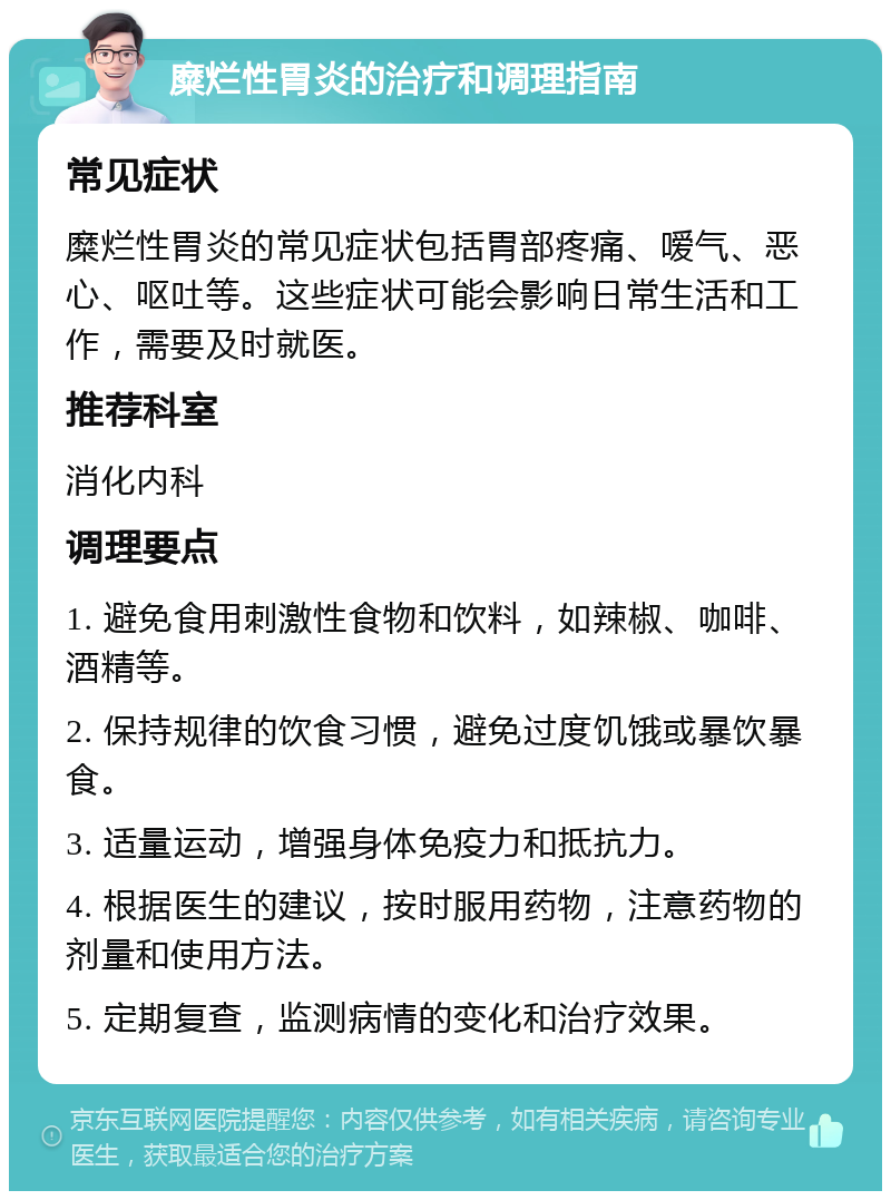 糜烂性胃炎的治疗和调理指南 常见症状 糜烂性胃炎的常见症状包括胃部疼痛、嗳气、恶心、呕吐等。这些症状可能会影响日常生活和工作，需要及时就医。 推荐科室 消化内科 调理要点 1. 避免食用刺激性食物和饮料，如辣椒、咖啡、酒精等。 2. 保持规律的饮食习惯，避免过度饥饿或暴饮暴食。 3. 适量运动，增强身体免疫力和抵抗力。 4. 根据医生的建议，按时服用药物，注意药物的剂量和使用方法。 5. 定期复查，监测病情的变化和治疗效果。