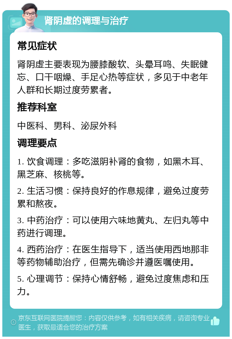 肾阴虚的调理与治疗 常见症状 肾阴虚主要表现为腰膝酸软、头晕耳鸣、失眠健忘、口干咽燥、手足心热等症状，多见于中老年人群和长期过度劳累者。 推荐科室 中医科、男科、泌尿外科 调理要点 1. 饮食调理：多吃滋阴补肾的食物，如黑木耳、黑芝麻、核桃等。 2. 生活习惯：保持良好的作息规律，避免过度劳累和熬夜。 3. 中药治疗：可以使用六味地黄丸、左归丸等中药进行调理。 4. 西药治疗：在医生指导下，适当使用西地那非等药物辅助治疗，但需先确诊并遵医嘱使用。 5. 心理调节：保持心情舒畅，避免过度焦虑和压力。