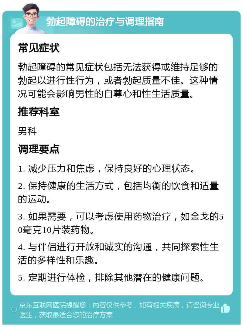 勃起障碍的治疗与调理指南 常见症状 勃起障碍的常见症状包括无法获得或维持足够的勃起以进行性行为，或者勃起质量不佳。这种情况可能会影响男性的自尊心和性生活质量。 推荐科室 男科 调理要点 1. 减少压力和焦虑，保持良好的心理状态。 2. 保持健康的生活方式，包括均衡的饮食和适量的运动。 3. 如果需要，可以考虑使用药物治疗，如金戈的50毫克10片装药物。 4. 与伴侣进行开放和诚实的沟通，共同探索性生活的多样性和乐趣。 5. 定期进行体检，排除其他潜在的健康问题。