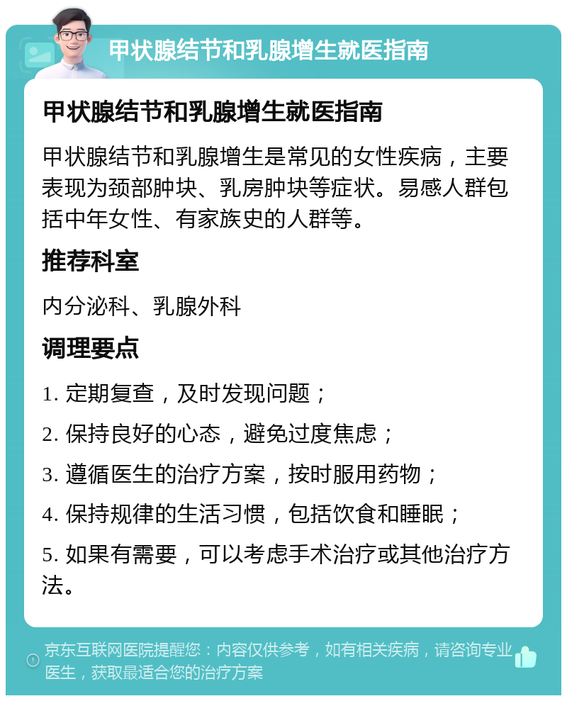 甲状腺结节和乳腺增生就医指南 甲状腺结节和乳腺增生就医指南 甲状腺结节和乳腺增生是常见的女性疾病，主要表现为颈部肿块、乳房肿块等症状。易感人群包括中年女性、有家族史的人群等。 推荐科室 内分泌科、乳腺外科 调理要点 1. 定期复查，及时发现问题； 2. 保持良好的心态，避免过度焦虑； 3. 遵循医生的治疗方案，按时服用药物； 4. 保持规律的生活习惯，包括饮食和睡眠； 5. 如果有需要，可以考虑手术治疗或其他治疗方法。