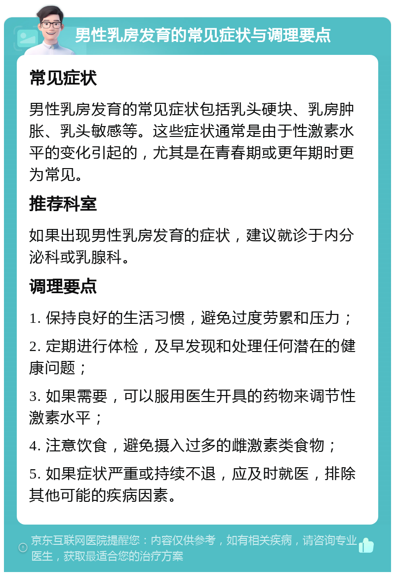 男性乳房发育的常见症状与调理要点 常见症状 男性乳房发育的常见症状包括乳头硬块、乳房肿胀、乳头敏感等。这些症状通常是由于性激素水平的变化引起的，尤其是在青春期或更年期时更为常见。 推荐科室 如果出现男性乳房发育的症状，建议就诊于内分泌科或乳腺科。 调理要点 1. 保持良好的生活习惯，避免过度劳累和压力； 2. 定期进行体检，及早发现和处理任何潜在的健康问题； 3. 如果需要，可以服用医生开具的药物来调节性激素水平； 4. 注意饮食，避免摄入过多的雌激素类食物； 5. 如果症状严重或持续不退，应及时就医，排除其他可能的疾病因素。