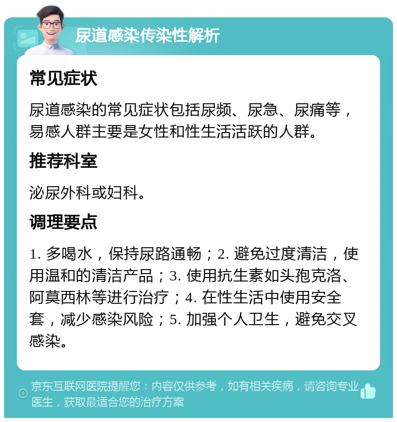 尿道感染传染性解析 常见症状 尿道感染的常见症状包括尿频、尿急、尿痛等，易感人群主要是女性和性生活活跃的人群。 推荐科室 泌尿外科或妇科。 调理要点 1. 多喝水，保持尿路通畅；2. 避免过度清洁，使用温和的清洁产品；3. 使用抗生素如头孢克洛、阿莫西林等进行治疗；4. 在性生活中使用安全套，减少感染风险；5. 加强个人卫生，避免交叉感染。