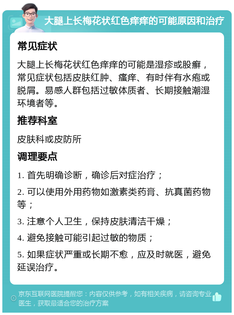 大腿上长梅花状红色痒痒的可能原因和治疗 常见症状 大腿上长梅花状红色痒痒的可能是湿疹或股癣，常见症状包括皮肤红肿、瘙痒、有时伴有水疱或脱屑。易感人群包括过敏体质者、长期接触潮湿环境者等。 推荐科室 皮肤科或皮防所 调理要点 1. 首先明确诊断，确诊后对症治疗； 2. 可以使用外用药物如激素类药膏、抗真菌药物等； 3. 注意个人卫生，保持皮肤清洁干燥； 4. 避免接触可能引起过敏的物质； 5. 如果症状严重或长期不愈，应及时就医，避免延误治疗。